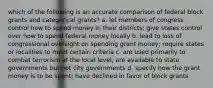 which of the following is an accurate comparison of federal block grants and categorical grants? a. let members of congress control how to spend money in their districts; give states control over how to spend federal money locally b. lead to loss of congressional oversight on spending grant money; require states or localities to meet certain criteria c. are used primarily to combat terrorism at the local level; are available to state governments but not city governments d. specify how the grant money is to be spent; have declined in favor of block grants