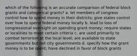 which of the following is an accurate comparison of federal block grants and categorical grants? a. let members of congress control how to spend money in their districts; give states control over how to spend federal money locally b. lead to loss of congressional oversight on spending grant money; require states or localities to meet certain criteria c. are used primarily to combat terrorism at the local level; are available to state governments but not city governments d. specify how the grant money is to be spent; have declined in favor of block grants