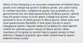 Which of the following is an accurate comparison of federal block grants and categorical grants? A) Block grants: are used mainly to combat terrorism; Categorical grants: are available to city governments but not state governments B) Block grants: specify how the grant money is to be spent; Categorical grants: have declined in favor of block grants C) Block grants: allow state and local governments flexibility in how grant money is spent; Categorical grants: requires states or localities to meet specific criteria for spending grant money D) Block grants: allow members of Congress to control how to spend money in their districts; Categorical grants: give state control how to spend federal money locally