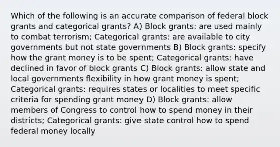 Which of the following is an accurate comparison of federal block grants and categorical grants? A) Block grants: are used mainly to combat terrorism; Categorical grants: are available to city governments but not state governments B) Block grants: specify how the grant money is to be spent; Categorical grants: have declined in favor of block grants C) Block grants: allow state and local governments flexibility in how grant money is spent; Categorical grants: requires states or localities to meet specific criteria for spending grant money D) Block grants: allow members of Congress to control how to spend money in their districts; Categorical grants: give state control how to spend federal money locally