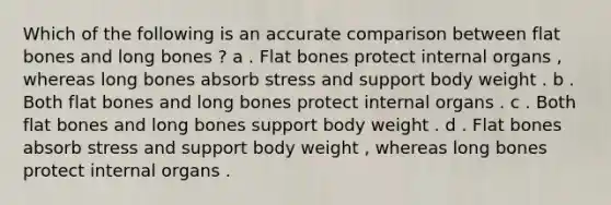 Which of the following is an accurate comparison between flat bones and long bones ? a . Flat bones protect internal organs , whereas long bones absorb stress and support body weight . b . Both flat bones and long bones protect internal organs . c . Both flat bones and long bones support body weight . d . Flat bones absorb stress and support body weight , whereas long bones protect internal organs .