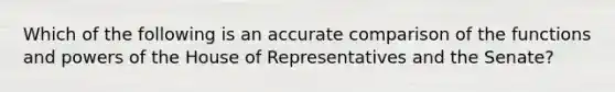 Which of the following is an accurate comparison of the functions and powers of the House of Representatives and the Senate?