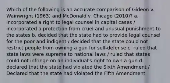 Which of the following is an accurate comparison of Gideon v. Wainwright (1963) and McDonald v. Chicago (2010)? a. incorporated a right to legal counsel in capital cases / incorporated a protection from cruel and unusual punishment to the states b. decided that the state had to provide legal counsel for the poor and indigent / decided that the state could not restrict people from owning a gun for self-defense c. ruled that state laws were supreme to national laws / ruled that states could not infringe on an individual's right to own a gun d. declared that the state had violated the Sixth Amendment / Declared that the state had violated the Fifth Amendment