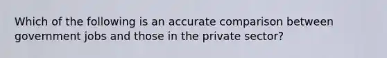 Which of the following is an accurate comparison between government jobs and those in the private sector?