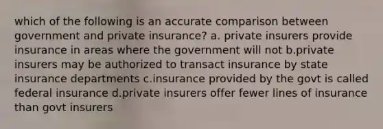 which of the following is an accurate comparison between government and private insurance? a. private insurers provide insurance in areas where the government will not b.private insurers may be authorized to transact insurance by state insurance departments c.insurance provided by the govt is called federal insurance d.private insurers offer fewer lines of insurance than govt insurers