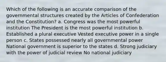 Which of the following is an accurate comparison of the governmental structures created by the Articles of Confederation and the Constitution? a. Congress was the most powerful institution The President is the most powerful institution b. Established a plural executive Vested executive power in a single person c. States possessed nearly all governmental power National government is superior to the states d. Strong judiciary with the power of judicial review No national judiciary