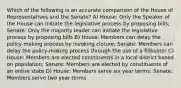 Which of the following is an accurate comparison of the House of Representatives and the Senate? A) House: Only the Speaker of the House can initiate the legislative process by proposing bills; Senate: Only the majority leader can initiate the legislative process by proposing bills B) House: Members can delay the policy-making process by invoking cloture; Senate: Members can delay the policy-making process through the use of a filibuster C) House: Members are elected constituents in a local district based on population; Senate: Members are elected by constituents of an entire state D) House: Members serve six year terms; Senate: Members serve two year terms