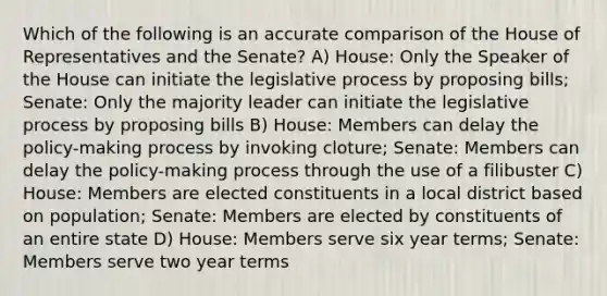 Which of the following is an accurate comparison of the House of Representatives and the Senate? A) House: Only the Speaker of the House can initiate the legislative process by proposing bills; Senate: Only the majority leader can initiate the legislative process by proposing bills B) House: Members can delay the policy-making process by invoking cloture; Senate: Members can delay the policy-making process through the use of a filibuster C) House: Members are elected constituents in a local district based on population; Senate: Members are elected by constituents of an entire state D) House: Members serve six year terms; Senate: Members serve two year terms