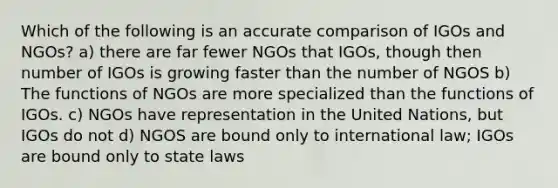 Which of the following is an accurate comparison of IGOs and NGOs? a) there are far fewer NGOs that IGOs, though then number of IGOs is growing faster than the number of NGOS b) The functions of NGOs are more specialized than the functions of IGOs. c) NGOs have representation in the United Nations, but IGOs do not d) NGOS are bound only to international law; IGOs are bound only to state laws