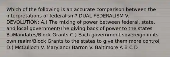 Which of the following is an accurate comparison between the interpretations of federalism? DUAL FEDERALISM V. DEVOLUTION: A.) The mixing of power between federal, state, and local government/The giving back of power to the states B.)Mandates/Block Grants C.) Each government sovereign in its own realm/Block Grants to the states to give them more control D.) McCulloch V. Maryland/ Barron V. Baltimore A B C D