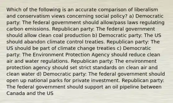 Which of the following is an accurate comparison of liberalism and conservatism views concerning social policy? a) Democratic party: The federal government should allow/pass laws regulating carbon emissions. Republican party: The federal government should allow clean coal production b) Democratic party: The US should abandon climate control treaties. Republican party: The US should be part of climate change treaties c) Democratic party: The Environment Protection Agency should reduce clean air and water regulations. Republican party: The environment protection agency should set strict standards on clean air and clean water d) Democratic party: The federal government should open up national parks for private investment. Republican party: The federal government should support an oil pipeline between Canada and the US