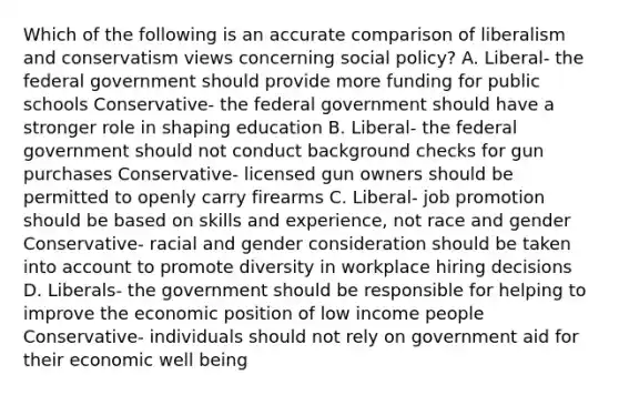 Which of the following is an accurate comparison of liberalism and conservatism views concerning social policy? A. Liberal- the federal government should provide more funding for public schools Conservative- the federal government should have a stronger role in shaping education B. Liberal- the federal government should not conduct background checks for gun purchases Conservative- licensed gun owners should be permitted to openly carry firearms C. Liberal- job promotion should be based on skills and experience, not race and gender Conservative- racial and gender consideration should be taken into account to promote diversity in workplace hiring decisions D. Liberals- the government should be responsible for helping to improve the economic position of low income people Conservative- individuals should not rely on government aid for their economic well being