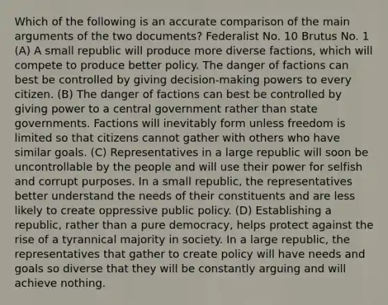 Which of the following is an accurate comparison of the main arguments of the two documents? Federalist No. 10 Brutus No. 1 (A) A small republic will produce more diverse factions, which will compete to produce better policy. The danger of factions can best be controlled by giving decision-making powers to every citizen. (B) The danger of factions can best be controlled by giving power to a central government rather than state governments. Factions will inevitably form unless freedom is limited so that citizens cannot gather with others who have similar goals. (C) Representatives in a large republic will soon be uncontrollable by the people and will use their power for selfish and corrupt purposes. In a small republic, the representatives better understand the needs of their constituents and are less likely to create oppressive public policy. (D) Establishing a republic, rather than a pure democracy, helps protect against the rise of a tyrannical majority in society. In a large republic, the representatives that gather to create policy will have needs and goals so diverse that they will be constantly arguing and will achieve nothing.