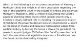 Which of the following is an accurate comparison of Marbury v. Madison (1803) and Article III of the Constitution regarding the role of the Supreme Court in the system of checks and balances? Marbury v. Madison (1803) v. Article III (A)Limited the Court's power to checking other levels of the judicial branch only v. Creates a clearly defined role in checking the executive branch (B)Validated the power to declare laws unconstitutional v. Silent on the issue of checks and balances (C)Protected judges from political bribery by forcing life terms v. Gives the president the power to appoint judges (D)Defined the Court's power to check both the executive and legislative branches v. Establishes how the Court can be checked by Congress