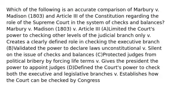 Which of the following is an accurate comparison of Marbury v. Madison (1803) and Article III of the Constitution regarding the role of the Supreme Court in the system of checks and balances? Marbury v. Madison (1803) v. Article III (A)Limited the Court's power to checking other levels of the judicial branch only v. Creates a clearly defined role in checking the executive branch (B)Validated the power to declare laws unconstitutional v. Silent on the issue of checks and balances (C)Protected judges from political bribery by forcing life terms v. Gives the president the power to appoint judges (D)Defined the Court's power to check both the executive and legislative branches v. Establishes how the Court can be checked by Congress