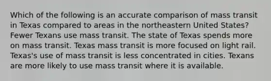 Which of the following is an accurate comparison of mass transit in Texas compared to areas in the northeastern United States? Fewer Texans use mass transit. The state of Texas spends more on mass transit. Texas mass transit is more focused on light rail. Texas's use of mass transit is less concentrated in cities. Texans are more likely to use mass transit where it is available.