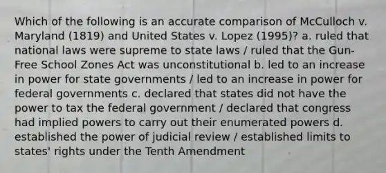 Which of the following is an accurate comparison of McCulloch v. Maryland (1819) and United States v. Lopez (1995)? a. ruled that national laws were supreme to state laws / ruled that the Gun-Free School Zones Act was unconstitutional b. led to an increase in power for state governments / led to an increase in power for federal governments c. declared that states did not have the power to tax the federal government / declared that congress had implied powers to carry out their enumerated powers d. established the power of judicial review / established limits to states' rights under the Tenth Amendment