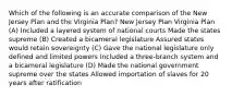 Which of the following is an accurate comparison of the New Jersey Plan and the Virginia Plan? New Jersey Plan Virginia Plan (A) Included a layered system of national courts Made the states supreme (B) Created a bicameral legislature Assured states would retain sovereignty (C) Gave the national legislature only defined and limited powers Included a three-branch system and a bicameral legislature (D) Made the national government supreme over the states Allowed importation of slaves for 20 years after ratification