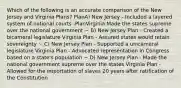 Which of the following is an accurate comparison of the New Jersey and Virginia Plans? PlanA) New Jersey - Included a layered system of national courts -PlanVirginia Made the states supreme over the national government ~ B) New Jersey Plan - Created a bicameral legislature Virginia Plan - Assured states would retain sovereignty ~ C) New Jersey Plan - Supported a unicameral legislature Virginia Plan - Advocated representation in Congress based on a state's population ~ D) New Jersey Plan - Made the national government supreme over the states Virginia Plan - Allowed for the importation of slaves 20 years after ratification of the Constitution