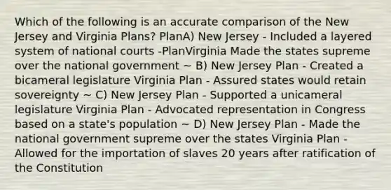 Which of the following is an accurate comparison of the New Jersey and Virginia Plans? PlanA) New Jersey - Included a layered system of national courts -PlanVirginia Made the states supreme over the national government ~ B) New Jersey Plan - Created a bicameral legislature Virginia Plan - Assured states would retain sovereignty ~ C) New Jersey Plan - Supported a unicameral legislature Virginia Plan - Advocated representation in Congress based on a state's population ~ D) New Jersey Plan - Made the national government supreme over the states Virginia Plan - Allowed for the importation of slaves 20 years after ratification of the Constitution