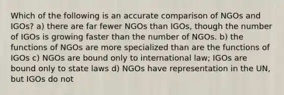 Which of the following is an accurate comparison of NGOs and IGOs? a) there are far fewer NGOs than IGOs, though the number of IGOs is growing faster than the number of NGOs. b) the functions of NGOs are more specialized than are the functions of IGOs c) NGOs are bound only to international law; IGOs are bound only to state laws d) NGOs have representation in the UN, but IGOs do not