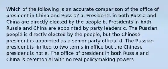 Which of the following is an accurate comparison of the office of president in China and Russia? a. Presidents in both Russia and China are directly elected by the people b. Presidents in both Russia and China are appointed by party leaders c. The Russian people is directly elected by the people, but the Chinese president is appointed as a senior party official d. The Russian president is limited to two terms in office but the Chinese president is not e. The office of president in both Russia and China is ceremonial with no real policymaking powers