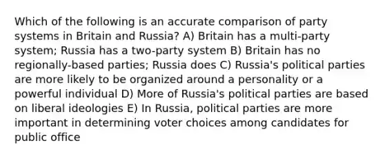 Which of the following is an accurate comparison of party systems in Britain and Russia? A) Britain has a multi-party system; Russia has a two-party system B) Britain has no regionally-based parties; Russia does C) Russia's political parties are more likely to be organized around a personality or a powerful individual D) More of Russia's political parties are based on liberal ideologies E) In Russia, political parties are more important in determining voter choices among candidates for public office