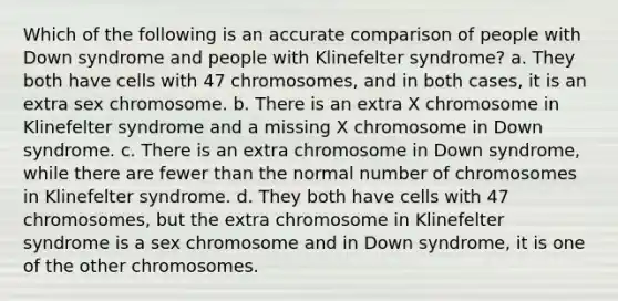 Which of the following is an accurate comparison of people with Down syndrome and people with Klinefelter syndrome? a. They both have cells with 47 chromosomes, and in both cases, it is an extra sex chromosome. b. There is an extra X chromosome in Klinefelter syndrome and a missing X chromosome in Down syndrome. c. There is an extra chromosome in Down syndrome, while there are fewer than the normal number of chromosomes in Klinefelter syndrome. d. They both have cells with 47 chromosomes, but the extra chromosome in Klinefelter syndrome is a sex chromosome and in Down syndrome, it is one of the other chromosomes.