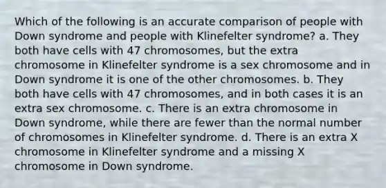 Which of the following is an accurate comparison of people with Down syndrome and people with Klinefelter syndrome? a. They both have cells with 47 chromosomes, but the extra chromosome in Klinefelter syndrome is a sex chromosome and in Down syndrome it is one of the other chromosomes. b. They both have cells with 47 chromosomes, and in both cases it is an extra sex chromosome. c. There is an extra chromosome in Down syndrome, while there are fewer than the normal number of chromosomes in Klinefelter syndrome. d. There is an extra X chromosome in Klinefelter syndrome and a missing X chromosome in Down syndrome.