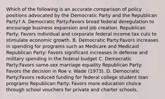 Which of the following is an accurate comparison of policy positions advocated by the Democratic Party and the Republican Party? A. Democratic Party:Favors broad federal deregulation to encourage business expansion and job creation. Republican Party: Favors individual and corporate federal income tax cuts to stimulate economic growth. B. Democratic Party:Favors increases in spending for programs such as Medicare and Medicaid Republican Party: Favors significant increases in defense and military spending in the federal budget C. Democratic Party:Favors same-sex marriage equality Republican Party: Favors the decision in Roe v. Wade (1973). D. Democratic Party:Favors reduced funding for federal college student loan programs Republican Party: Favors more education choice through school vouchers for private and charter schools.