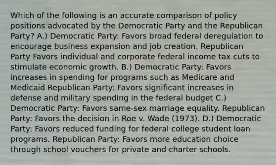 Which of the following is an accurate comparison of policy positions advocated by the Democratic Party and the Republican Party? A.) Democratic Party: Favors broad federal deregulation to encourage business expansion and job creation. Republican Party Favors individual and corporate federal income tax cuts to stimulate economic growth. B.) Democratic Party: Favors increases in spending for programs such as Medicare and Medicaid Republican Party: Favors significant increases in defense and military spending in the federal budget C.) Democratic Party: Favors same-sex marriage equality. Republican Party: Favors the decision in Roe v. Wade (1973). D.) Democratic Party: Favors reduced funding for federal college student loan programs. Republican Party: Favors more education choice through school vouchers for private and charter schools.