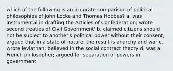 which of the following is an accurate comparison of political philosophies of John Locke and Thomas Hobbes? a. was instrumental in drafting the Articles of Confederation; wrote second treaties of Civil Government' b. claimed citizens should not be subject to another's political power without their consent; argued that in a state of nature, the result is anarchy and war c. wrote leviathan; believed in the social contract theory d. was a French philosopher; argued for separation of powers in government