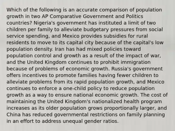 Which of the following is an accurate comparison of population growth in two AP Comparative Government and Politics countries? Nigeria's government has instituted a limit of two children per family to alleviate budgetary pressures from social service spending, and Mexico provides subsidies for rural residents to move to its capital city because of the capital's low population density. Iran has had mixed policies toward population control and growth as a result of the impact of war, and the United Kingdom continues to prohibit immigration because of problems of economic growth. Russia's government offers incentives to promote families having fewer children to alleviate problems from its rapid population growth, and Mexico continues to enforce a one-child policy to reduce population growth as a way to ensure national economic growth. The cost of maintaining the United Kingdom's nationalized health program increases as its older population grows proportionally larger, and China has reduced governmental restrictions on family planning in an effort to address unequal gender ratios.