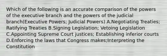 Which of the following is an accurate comparison of the powers of the executive branch and the powers of the judicial branch(Executive Powers; Judicial Powers) A.Negotiating Treaties; Ratifying Treaties B.Signing Legislation; Vetoing Legislation C.Appointing Supreme Court justices; Establishing inferior courts D.Enforcing the laws that Congress makes;Interpreting the Constitution