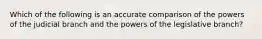 Which of the following is an accurate comparison of the powers of the judicial branch and the powers of the legislative branch?