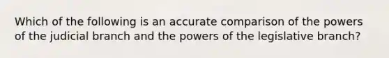 Which of the following is an accurate comparison of the powers of the judicial branch and the powers of the legislative branch?