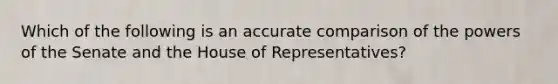 Which of the following is an accurate comparison of the powers of the Senate and the House of Representatives?