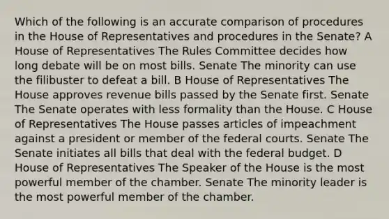 Which of the following is an accurate comparison of procedures in the House of Representatives and procedures in the Senate? A House of Representatives The Rules Committee decides how long debate will be on most bills. Senate The minority can use the filibuster to defeat a bill. B House of Representatives The House approves revenue bills passed by the Senate first. Senate The Senate operates with less formality than the House. C House of Representatives The House passes articles of impeachment against a president or member of the federal courts. Senate The Senate initiates all bills that deal with the federal budget. D House of Representatives The Speaker of the House is the most powerful member of the chamber. Senate The minority leader is the most powerful member of the chamber.