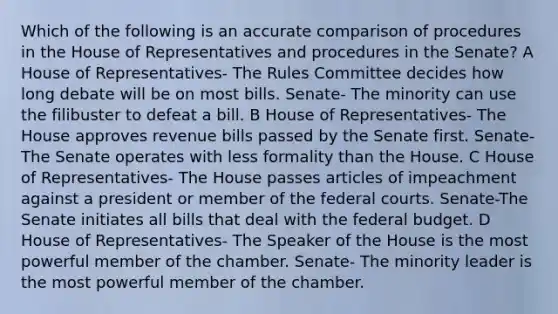 Which of the following is an accurate comparison of procedures in the House of Representatives and procedures in the Senate? A House of Representatives- The Rules Committee decides how long debate will be on most bills. Senate- The minority can use the filibuster to defeat a bill. B House of Representatives- The House approves revenue bills passed by the Senate first. Senate- The Senate operates with less formality than the House. C House of Representatives- The House passes articles of impeachment against a president or member of the <a href='https://www.questionai.com/knowledge/kzzdxYQ4u6-federal-courts' class='anchor-knowledge'>federal courts</a>. Senate-The Senate initiates all bills that deal with <a href='https://www.questionai.com/knowledge/kS29NErBPI-the-federal-budget' class='anchor-knowledge'>the federal budget</a>. D House of Representatives- The Speaker of the House is the most powerful member of the chamber. Senate- The minority leader is the most powerful member of the chamber.