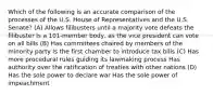 Which of the following is an accurate comparison of the processes of the U.S. House of Representatives and the U.S. Senate? (A) Allows filibusters until a majority vote defeats the filibuster Is a 101-member body, as the vice president can vote on all bills (B) Has committees chaired by members of the minority party Is the first chamber to introduce tax bills (C) Has more procedural rules guiding its lawmaking process Has authority over the ratification of treaties with other nations (D) Has the sole power to declare war Has the sole power of impeachment