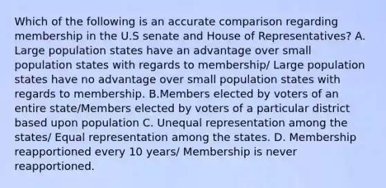 Which of the following is an accurate comparison regarding membership in the U.S senate and House of Representatives? A. Large population states have an advantage over small population states with regards to membership/ Large population states have no advantage over small population states with regards to membership. B.Members elected by voters of an entire state/Members elected by voters of a particular district based upon population C. Unequal representation among the states/ Equal representation among the states. D. Membership reapportioned every 10 years/ Membership is never reapportioned.