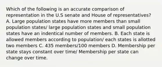 Which of the following is an accurate comparison of representation in the U.S senate and House of representatives? A. Large population states have more members than small population states/ large population states and small population states have an indentical number of members. B. Each state is allowed members according to population/ each states is allotted two members C. 435 members/100 members D. Membership per state stays constant over time/ Membership per state can change over time.