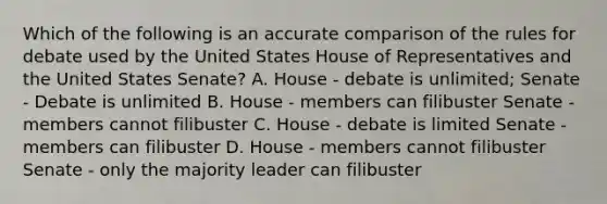 Which of the following is an accurate comparison of the rules for debate used by the United States House of Representatives and the United States Senate? A. House - debate is unlimited; Senate - Debate is unlimited B. House - members can filibuster Senate - members cannot filibuster C. House - debate is limited Senate - members can filibuster D. House - members cannot filibuster Senate - only the majority leader can filibuster