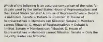 Which of the following is an accurate comparison of the rules for debate used by the United States House of Representatives and the United States Senate? A. House of Representatives = Debate is unlimited. Senate = Debate is unlimited. B. House of Representatives = Members can filibuster. Senate = Members cannot filibuster. C. House of Representatives = Debate is limited. Senate = Members can filibuster. D. House of Representatives = Members cannot filibuster. Senate = Only the majority leader can filibuster.