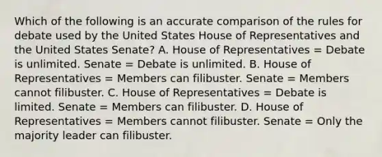 Which of the following is an accurate comparison of the rules for debate used by the United States House of Representatives and the United States Senate? A. House of Representatives = Debate is unlimited. Senate = Debate is unlimited. B. House of Representatives = Members can filibuster. Senate = Members cannot filibuster. C. House of Representatives = Debate is limited. Senate = Members can filibuster. D. House of Representatives = Members cannot filibuster. Senate = Only the majority leader can filibuster.