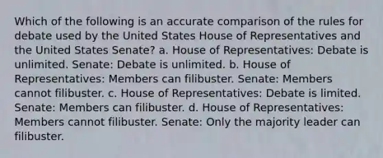 Which of the following is an accurate comparison of the rules for debate used by the United States House of Representatives and the United States Senate? a. House of Representatives: Debate is unlimited. Senate: Debate is unlimited. b. House of Representatives: Members can filibuster. Senate: Members cannot filibuster. c. House of Representatives: Debate is limited. Senate: Members can filibuster. d. House of Representatives: Members cannot filibuster. Senate: Only the majority leader can filibuster.