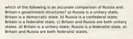 which of the following is an accurate comparison of Russia and Britain's government structures? a) Russia is a unitary state; Britain is a democratic state. b) Russia is a confederal state; Britain is a federalist state. c) Britain and Russia are both unitary states. d) Britain is a unitary state; Russia is a federalist state. e) Britain and Russia are both federalist states.