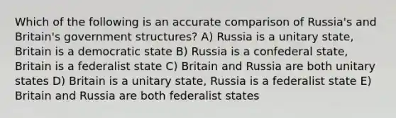 Which of the following is an accurate comparison of Russia's and Britain's government structures? A) Russia is a unitary state, Britain is a democratic state B) Russia is a confederal state, Britain is a federalist state C) Britain and Russia are both unitary states D) Britain is a unitary state, Russia is a federalist state E) Britain and Russia are both federalist states