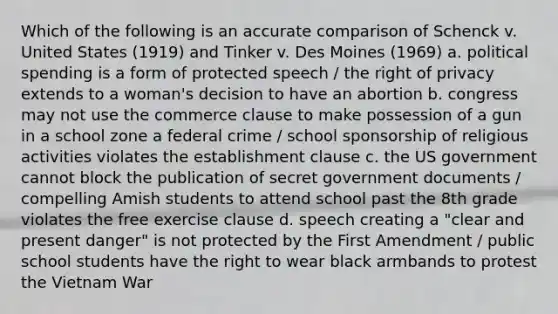 Which of the following is an accurate comparison of Schenck v. United States (1919) and Tinker v. Des Moines (1969) a. political spending is a form of protected speech / the right of privacy extends to a woman's decision to have an abortion b. congress may not use the commerce clause to make possession of a gun in a school zone a federal crime / school sponsorship of religious activities violates the establishment clause c. the US government cannot block the publication of secret government documents / compelling Amish students to attend school past the 8th grade violates the free exercise clause d. speech creating a "clear and present danger" is not protected by the First Amendment / public school students have the right to wear black armbands to protest the Vietnam War