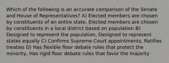 Which of the following is an accurate comparison of the Senate and House of Representatives? A) Elected members are chosen by constituents of an entire state, Elected members are chosen by constituents in a local district based on population B) Designed to represent the population, Designed to represent states equally C) Confirms Supreme Court appointments, Ratifies treaties D) Has flexible floor debate rules that protect the minority, Has rigid floor debate rules that favor the majority